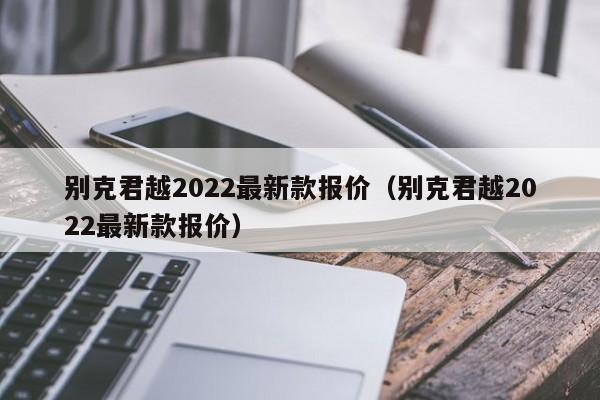 别克君越2022最新款报价（别克君越2022最新款报价）