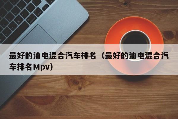 最好的油电混合汽车排名（最好的油电混合汽车排名Mpv）