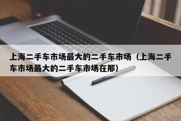 上海二手车市场最大的二手车市场（上海二手车市场最大的二手车市场在那）