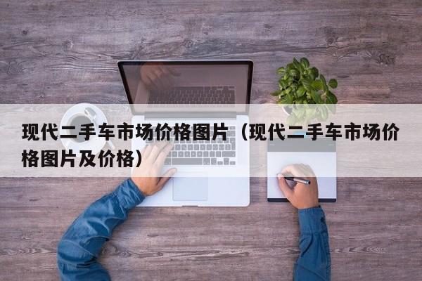 现代二手车市场价格图片（现代二手车市场价格图片及价格）