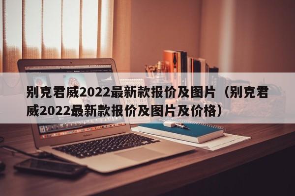 别克君威2022最新款报价及图片（别克君威2022最新款报价及图片及价格）