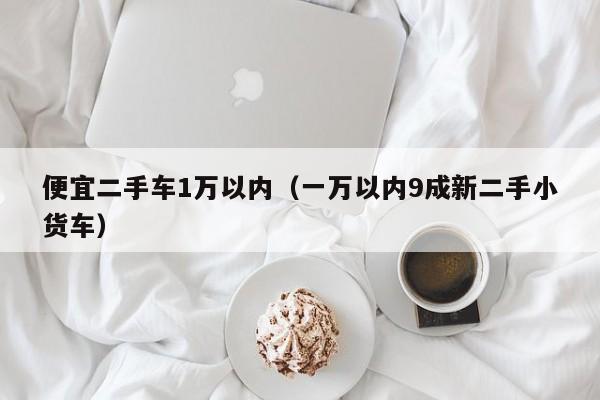 便宜二手车1万以内（一万以内9成新二手小货车）