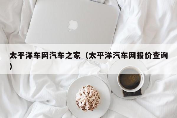 太平洋车网汽车之家（太平洋汽车网报价查询）