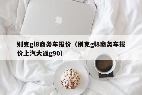 别克gl8商务车报价（别克gl8商务车报价上汽大通g90）