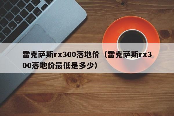 雷克萨斯rx300落地价（雷克萨斯rx300落地价最低是多少）