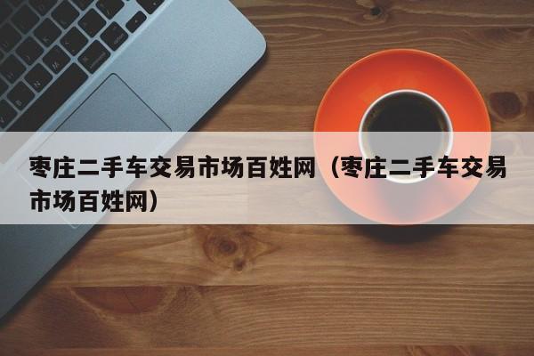 枣庄二手车交易市场百姓网（枣庄二手车交易市场百姓网）