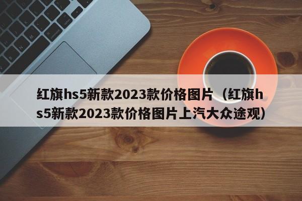 红旗hs5新款2023款价格图片（红旗hs5新款2023款价格图片上汽大众途观）