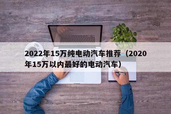 2022年15万纯电动汽车推荐（2020年15万以内最好的电动汽车）