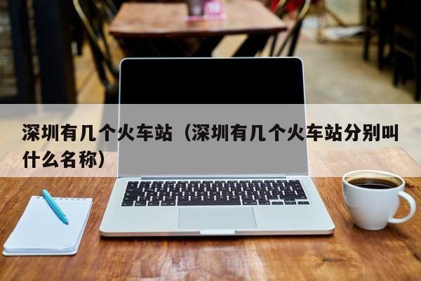 深圳有几个火车站（深圳有几个火车站分别叫什么名称）