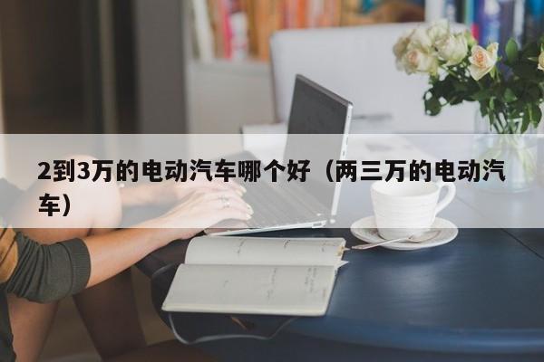 2到3万的电动汽车哪个好（两三万的电动汽车）