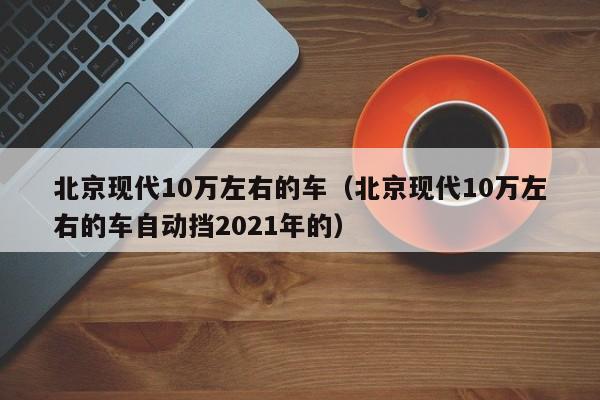 北京现代10万左右的车（北京现代10万左右的车自动挡2021年的）
